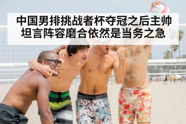 中国男排挑战者杯夺冠之后主帅坦言阵容磨合依然是当务之急