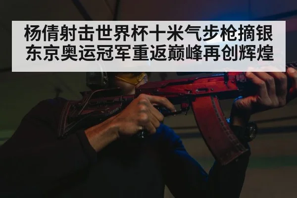 杨倩射击世界杯十米气步枪摘银 东京奥运冠军重返巅峰再创辉煌